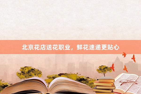 北京花店送花职业,鲜花速递更贴心